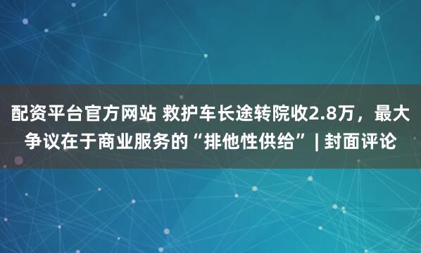 配资平台官方网站 救护车长途转院收2.8万，最大争议在于商业服务的“排他性供给” | 封面评论