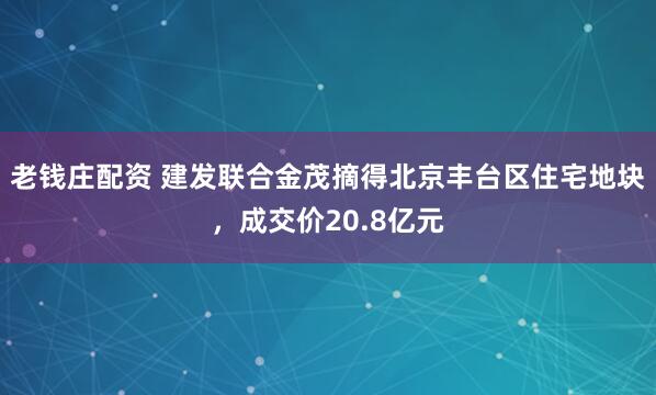 老钱庄配资 建发联合金茂摘得北京丰台区住宅地块，成交价20.8亿元
