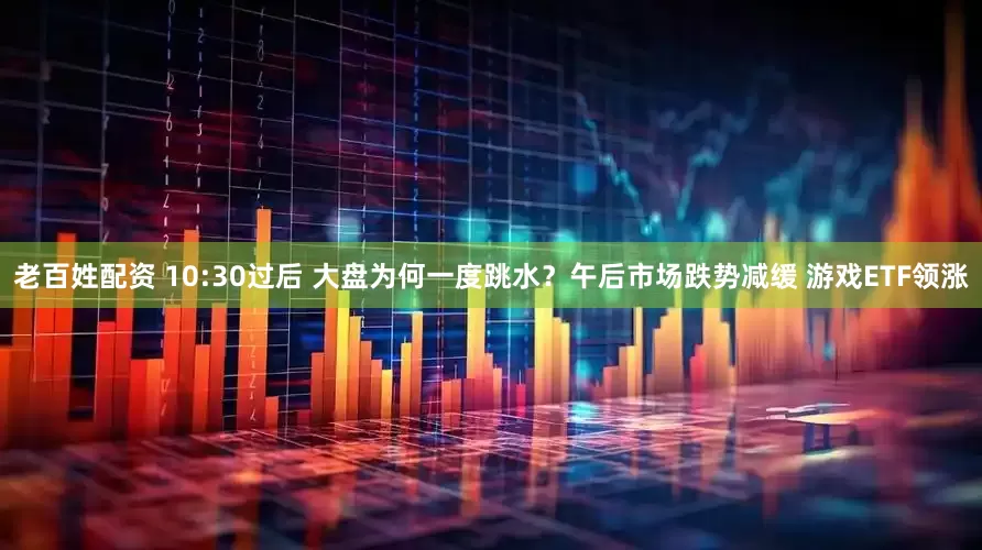 老百姓配资 10:30过后 大盘为何一度跳水？午后市场跌势减缓 游戏ETF领涨