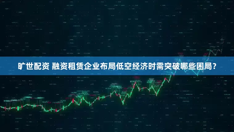 旷世配资 融资租赁企业布局低空经济时需突破哪些困局？