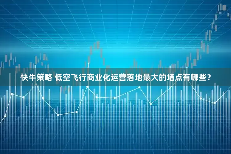 快牛策略 低空飞行商业化运营落地最大的堵点有哪些？