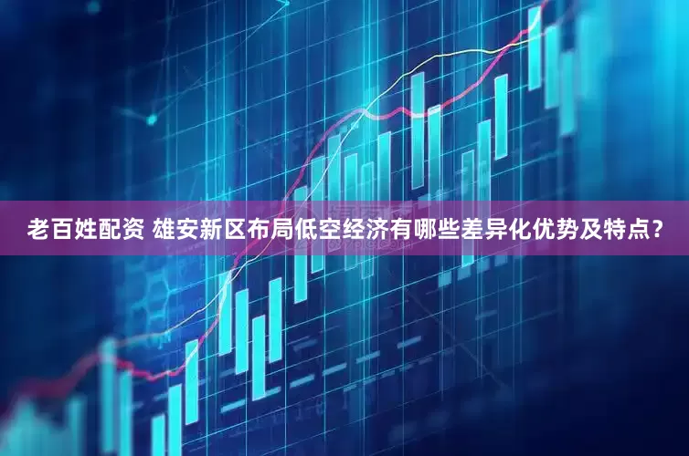 老百姓配资 雄安新区布局低空经济有哪些差异化优势及特点？