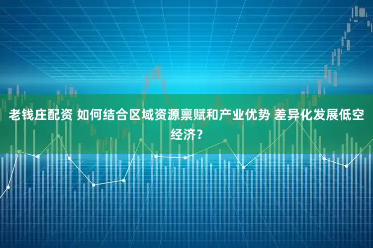老钱庄配资 如何结合区域资源禀赋和产业优势 差异化发展低空经济？