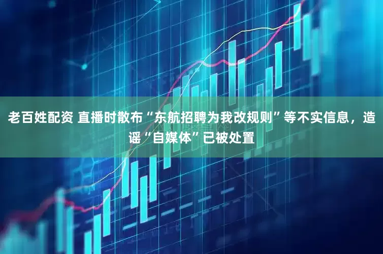 老百姓配资 直播时散布“东航招聘为我改规则”等不实信息，造谣“自媒体”已被处置