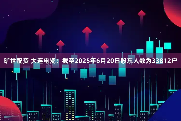 旷世配资 大连电瓷：截至2025年6月20日股东人数为33812户