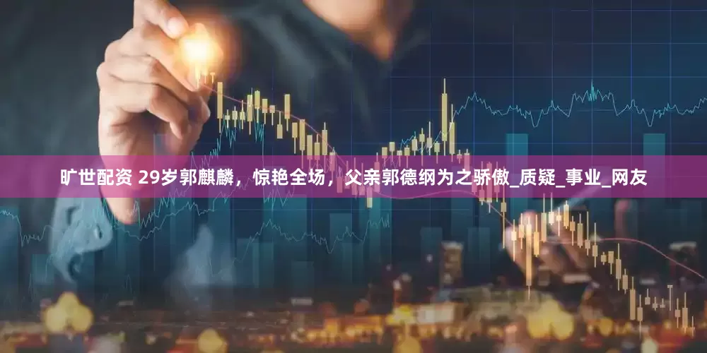 旷世配资 29岁郭麒麟，惊艳全场，父亲郭德纲为之骄傲_质疑_事业_网友