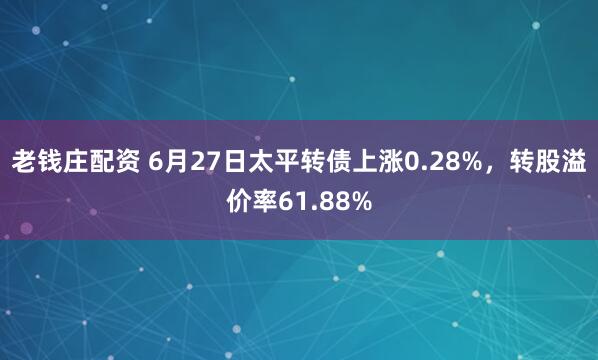 老钱庄配资 6月27日太平转债上涨0.28%，转股溢价率61.88%