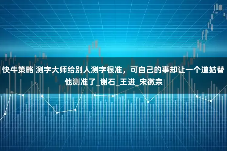 快牛策略 测字大师给别人测字很准，可自己的事却让一个道姑替他测准了_谢石_王进_宋徽宗
