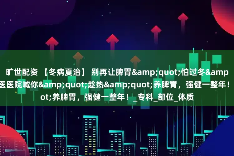 旷世配资 【冬病夏治】 别再让脾胃&quot;怕过冬&quot;！长治中医医院喊你&quot;趁热&quot;养脾胃，强健一整年！_专科_部位_体质