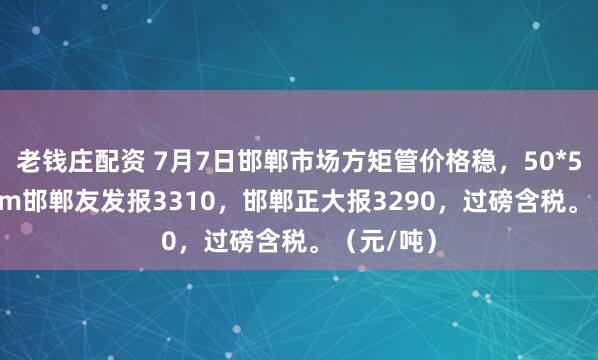 老钱庄配资 7月7日邯郸市场方矩管价格稳，50*50*3.5mm邯郸友发报3310，邯郸正大报3290，过磅含税。（元/吨）