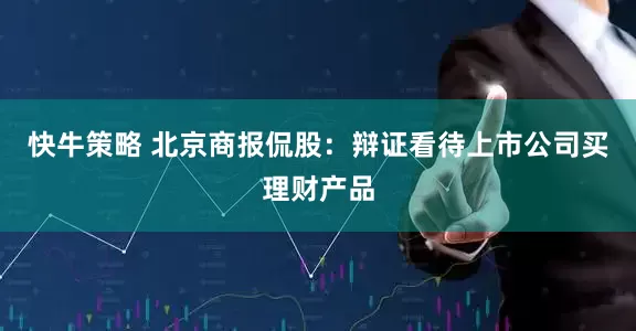 快牛策略 北京商报侃股：辩证看待上市公司买理财产品
