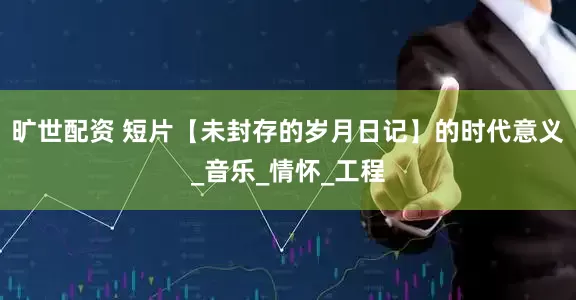 旷世配资 短片【未封存的岁月日记】的时代意义_音乐_情怀_工程