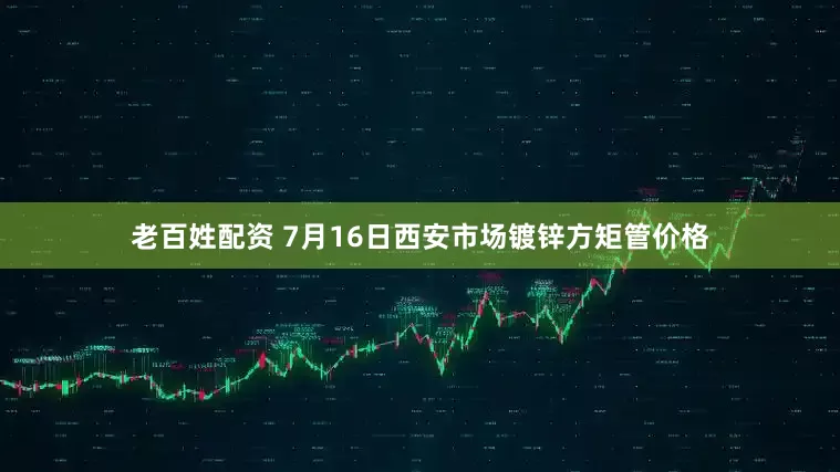 老百姓配资 7月16日西安市场镀锌方矩管价格