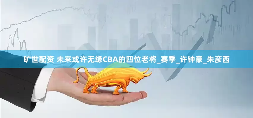 旷世配资 未来或许无缘CBA的四位老将_赛季_许钟豪_朱彦西