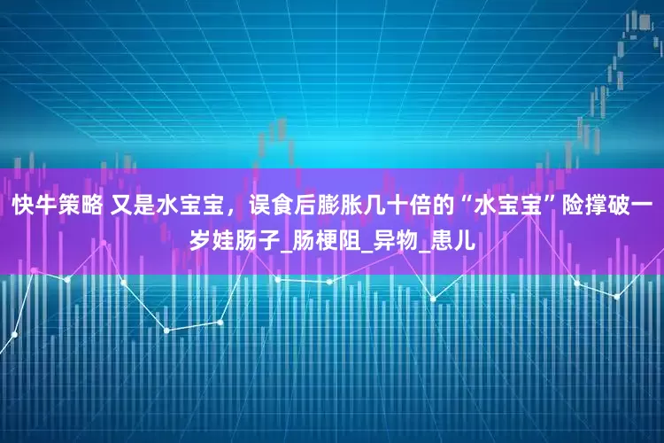 快牛策略 又是水宝宝，误食后膨胀几十倍的“水宝宝”险撑破一岁娃肠子_肠梗阻_异物_患儿