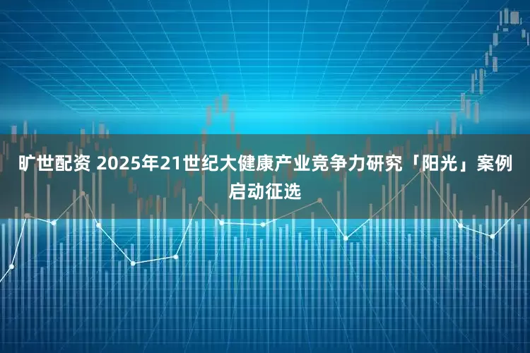 旷世配资 2025年21世纪大健康产业竞争力研究「阳光」案例启动征选