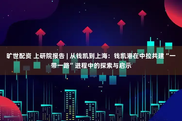 旷世配资 上研院报告 | 从钱凯到上海：钱凯港在中拉共建“一带一路”进程中的探索与启示